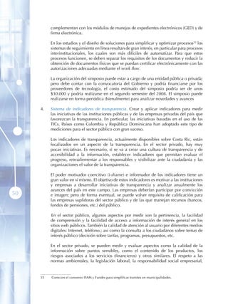 complementan con los módulos de manejos de expedientes electrónicos (GED) y de
           firma electrónica.

           En los estudios y el diseño de soluciones para simplificar y optimizar procesos55 los
           sistemas de seguimiento en línea resultan de gran interés, en particular para procesos
           interinstitucionales, los cuales son más difíciles de automatizar. Para que estos
           procesos funcionen, se deben separar los requisitos de los documentos y reducir la
           obtención de documentos físicos que se puedan certificar electrónicamente con las
           autorizaciones adecuadas mediante el work flow .

           La organización del simposio puede estar a cargo de una entidad pública o privada;
           pero debe contar con la convocatoria del Gobierno y podría financiarse por los
           proveedores de tecnología, el costo estimado del simposio podría ser de unos
           $30.000 y podría realizarse en el segundo semestre del 2008. El simposio puede
           realizarse en forma periódica (bienalmente) para analizar novedades y avances

     4 .   Sistema de indicadores de transparencia . Crear y aplicar indicadores para medir
           las iniciativas de las instituciones públicas y de las empresas privadas del país que
           favorezcan la transparencia. En particular, las iniciativas basadas en el uso de las
           TICs. Países como Colombia y República Dominicana han adoptado este tipo de
           mediciones para el sector público con gran suceso.

           Los indicadores de transparencia, actualmente disponibles sobre Costa Ric, están
           focalizados en un aspecto de la transparencia. En el sector privado, hay muy
           pocas iniciativas. Es necesario, si se va a crear una cultura de transparencia y de
           accesibilidad a la información, establecer indicadores que permitan evaluar el
           progreso, retroaliementar a los responsables y visibilizar ante la ciudadanía y las
           organizaciones el valor de la transparencia.

           El poder motivador coercitivo (i-shame) e informador de los indicadores tiene un
           gran valor en sí mismo. El objetivo de estos indicadores es motivar a las instituciones
           y empresas a desarrollar iniciativas de transparencia y analizar anualmente los
           avances del país en este campo. Las empresas deberían participar por convicción
50         e imagen; pero de forma eventual, se puede volver requisito de calificación para
           las empresas suplidoras del sector público y de las que manejan recursos (bancos,
           fondos de pensiones, etc.) del público.

           En el sector público, algunos aspectos por medir son la pertinencia, la facilidad
           de comprensión y la facilidad de acceso a información de interés general en los
           sitios web públicos. También la calidad de atención al usuario por diferentes medios
           digitales: Internet, teléfono.; así como la consulta a los ciudadanos sobre temas de
           interés público (decisión sobre tarifas, programas, presupuestos, etc.

           En el sector privado, se pueden medir y evaluar aspectos como la calidad de la
           información sobre puntos sensibles, como el contenido de los productos, los
           riesgos asociados a los servicios (financieros) y otros similares. El respeto a las
           normas ambientales, la legislación laboral, la responsabilidad social empresarial,


     55    Como en el convenio IFAM y Fundes para simplificar tramites en municipalidades.
 
