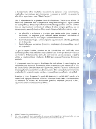 la transparencia sobre resultados financieros; la atención a los consumidores,
     empleados, inversionistas, para informarles y conocer su opinión en general; la
     adhesión a organismos como Global Compact56 .

     Para la implementación, se propone crear un observatorio con el fin de realizar las
     mediciones pertinentes para los objetivos de transparencia dirigidos a organizaciones
     del sector público y del sector privado. Varios indicadores pueden ser comunes a ambos
     tipos de organizaciones: existencia de códigos de ética, compras públicas, uso de
     transacciones y pagos electrónicos. Otras características de la implementación serán:

     •     La adhesión es voluntaria al principio, por presión entre pares después y
           finalmente, un requisito: para participar deben contestar anualmente el
           cuestionario colocado en la página web del observatorio;
     •     Los resultados dan lugar a un ranking de las organizaciones adscritas, publicado
           en el sitio web;
     •     Puede haber una premiación de mejores prácticas en el sector público y en el
           sector privado.

     Lo que las organizaciones contesten en los cuestionarios será verificado, hasta
     donde sea posible, mediante análisis de sus sitios web, en los que deberán visibilizar
     las iniciativas de transparencia activa. En convenio con las universidades, se podría
     utilizar la colaboración de estudiantes de TCU para estas verificaciones, de manera
     aleatoria .

     El observatorio estará encargado de elaborar los indicadores, la metodología y los
     instrumentos de medición, así como de publicar la encuesta por Internet (en el sitio
     del observatorio). También deberá dar seguimiento, analizar y publicar los resultados
     anuales y plurianuales (tendencias). El observatorio debe ser neutral, preferentemente
     una fundación, una universidad o ambas, reconocida por su calidad e integridad.

     Se estima el costo de operación anual del observatorio en $60.00057 anuales y la
     inversión en equipos (hardware, software, sitio web) en $40.000. El financiamiento
     se obtendría de aportes de instituciones públicas, empresas privadas, ONGs,
     organismos internacionales como el PNUD.                                                             51




56    Global Compact, Naciones Unidades,…..
57   Este costo corresponde a un coordinador de proyecto, un investigador y 2 asistentes (todos con una
     dedicación de 20 horas semanales), más gastos de funcionamiento de la oficina.
 