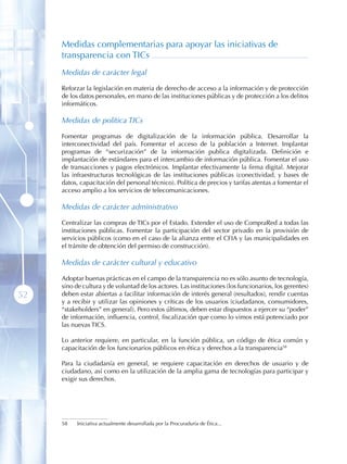 Medidas complementarias para apoyar las iniciativas de
     transparencia con TICs
     Medidas de carácter legal

     Reforzar la legislación en materia de derecho de acceso a la información y de protección
     de los datos personales, en mano de las instituciones públicas y de protección a los delitos
     informáticos.

     Medidas de política TICs

     Fomentar programas de digitalización de la información pública. Desarrollar la
     interconectividad del país. Fomentar el acceso de la población a Internet. Implantar
     programas de “securización” de la información publica digitalizada. Definición e
     implantación de estándares para el intercambio de información pública. Fomentar el uso
     de transacciones y pagos electrónicos. Implantar efectivamente la firma digital. Mejorar
     las infraestructuras tecnológicas de las instituciones públicas (conectividad, y bases de
     datos, capacitación del personal técnico). Política de precios y tarifas atentas a fomentar el
     acceso amplio a los servicios de telecomunicaciones.

     Medidas de carácter administrativo

     Centralizar las compras de TICs por el Estado. Extender el uso de CompraRed a todas las
     instituciones públicas. Fomentar la participación del sector privado en la provisión de
     servicios públicos (como en el caso de la alianza entre el CFIA y las municipalidades en
     el trámite de obtención del permiso de construcción).

     Medidas de carácter cultural y educativo

     Adoptar buenas prácticas en el campo de la transparencia no es sólo asunto de tecnología,
     sino de cultura y de voluntad de los actores. Las instituciones (los funcionarios, los gerentes)
52   deben estar abiertas a facilitar información de interés general (resultados), rendir cuentas
     y a recibir y utilizar las opiniones y críticas de los usuarios (ciudadanos, consumidores,
     “stakeholders” en general). Pero estos últimos, deben estar dispuestos a ejercer su “poder”
     de información, influencia, control, fiscalización que como lo vimos está potenciado por
     las nuevas TICS.

     Lo anterior requiere, en particular, en la función pública, un código de ética común y
     capacitación de los funcionarios públicos en ética y derechos a la transparencia58

     Para la ciudadanía en general, se requiere capacitación en derechos de usuario y de
     ciudadano, así como en la utilización de la amplia gama de tecnologías para participar y
     exigir sus derechos.




     58   Iniciativa actualmente desarrollada por la Procuraduría de Ética...
 