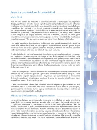 Proyectos para fortalecer la conectividad
Visión 2018

Para 2018 las fuerzas del mercado, el continuo avance de la tecnología y los programas
de apoyo públicos y privados habrán logrado que las computadoras básicas, los teléfonos
celulares y otros dispositivos móviles sean asequibles para la mayoría de los ciudadanos.
La caída en los costos de conectividad y nuevas formas de pago (tarjetas prepagadas,
etc.) permitirán que porciones considerables de la población se conecten a las redes de
información y servicios. Una porción sustancial de la fuerza de trabajo habrá crecido
usando máquinas de juegos, teléfonos celulares e Internet, servicios de mensajería
instantánea, comunicación por chat, música y juegos en línea; y tendrá sólidas habilidades
en aplicaciones de TICs, así como un gusto por los servicios digitales sofisticados.

Una mejor tecnología de transmisión inalámbrica hará que el acceso móvil a servicios
financieros, del Estado y otros del sector productivo sea común; a la vez que un mayor
ancho de banda de la red y peajes, cada vez menores, harán que los servicios de vídeo
(video-conferencias, televisión por Internet, etc.) sean comunes.

El teletrabajo local y nacional aumentará, impulsado en parte por la tecnología y en parte,
por crecientes costos de transporte, del tiempo ocioso, de las congestiones de tráfico, de la
necesidad de reducir las emisiones de carbono y otros factores; y el teletrabajo internacional
–como la subcontratación de procesos de base informática– seguirá creciendo a partir
tanto de empresas locales como de subsidiarias de empresas internacionales, debido a la
demanda sostenida por una fuerza laboral de alta productividad y menor costo, por parte
de los países más ricos.

La educación dependerá considerablemente del acceso a fuentes de información y servicios
remotos, de los cuales una porción significativa provendrá del exterior del país. En la
vida cotidiana surgirán figuras privadas –mayoristas– que automatizarán la realización
de trámites estatales y privados por medio de la venta de servicios digitales con valor
agregado en lugares de acceso frecuente.
                                                                                                 53
El robo de identidades y otros tipos de delitos virtuales requerirán que cada vez sea más
importante educar al público en estas áreas y desarrollar nuevas técnicas y tecnologías,
que incluyan la emisión de nuevas leyes y habilidades de investigación por parte de las
organizaciones de seguridad y auditoría.

Más allá de la infraestructura – mejores servicios

Los servicios digitales son considerados como una necesidad de un sector económico
alto o de las empresas que requieren servicios relacionados con sistemas de información.
El rápido crecimiento de la base instalada celular, la incipiente aplicación de GPRS, la
modesta incursión en ADSL ha puesto en evidencia la creciente dependencia funcional de
todos los clientes de usar mensajería de texto, Internet y servicios de contenido (acceso a
textos y otro contenido estático, así como a servicios interactivos modernos) relacionados
con actividades diarias como las transacciones bancarias, el pago de servicios públicos y
privados, etc. El advenimiento de la televisión digital, telefonía e IPTV, venta de contenido
–películas, canciones, ring tones, concursos, entre otros – ha creado clientes de servicios
 