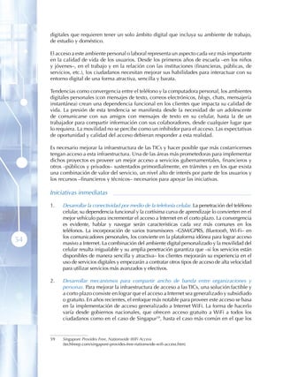 digitales que requieren tener un solo ámbito digital que incluya su ambiente de trabajo,
     de estudio y doméstico.

     El acceso a este ambiente personal o laboral representa un aspecto cada vez más importante
     en la calidad de vida de los usuarios. Desde los primeros años de escuela –en los niños
     y jóvenes–, en el trabajo y en la relación con las instituciones (financieras, públicas, de
     servicios, etc.), los ciudadanos necesitan mejorar sus habilidades para interactuar con su
     entorno digital de una forma atractiva, sencilla y barata.

     Tendencias como convergencia entre el teléfono y la computadora personal, los ambientes
     digitales personales (con mensajes de texto, correos electrónicos, blogs, chats, mensajería
     instantánea) crean una dependencia funcional en los clientes que impacta su calidad de
     vida. La presión de esta tendencia se manifiesta desde la necesidad de un adolescente
     de comunicarse con sus amigos con mensajes de texto en su celular, hasta la de un
     trabajador para compartir información con sus colaboradores, desde cualquier lugar que
     lo requiera. La movilidad no se percibe como un inhibidor para el acceso. Las expectativas
     de oportunidad y calidad del acceso debieran responder a esta realidad.

     Es necesario mejorar la infraestructura de las TICs y hacer posible que más costarricenses
     tengan acceso a esta infraestructura. Una de las áreas más prometedoras para implementar
     dichos proyectos es proveer un mejor acceso a servicios gubernamentales, financieros y
     otros –públicos y privados– sustentados primordialmente, en trámites y en los que exista
     una combinación de valor del servicio, un nivel alto de interés por parte de los usuarios y
     los recursos –financieros y técnicos– necesarios para apoyar las iniciativas.

     Iniciativas inmediatas

     1 .   Desarrollar la conectividad por medio de la telefonía celular. La penetración del teléfono
           celular, su dependencia funcional y la cortísima curva de aprendizaje lo convierten en el
           mejor vehículo para incrementar el acceso a Internet en el corto plazo. La convergencia
           es evidente, hablar y navegar serán características cada vez más comunes en los
           teléfonos. La incorporación de varios transmisores –GSM/GPRS, Bluetooth, Wi-Fi– en
           los comunicadores personales, los convierte en la plataforma idónea para lograr acceso
54         masivo a Internet. La combinación del ambiente digital personalizado y la movilidad del
           celular resulta inigualable y su amplia penetración garantiza que –si los servicios están
           disponibles de manera sencilla y atractiva– los clientes mejorarán su experiencia en el
           uso de servicios digitales y empezarán a contratar otros tipos de acceso de alta velocidad
           para utilizar servicios más avanzados y efectivos.

     2 .   Desarrollar mecanismos para compartir ancho de banda entre organizaciones y
           personas. Para mejorar la infraestructura de acceso a las TICs, una solución factible y
           a corto plazo consiste en lograr que el acceso a Internet sea generalizado y subsidiado
           o gratuito. En años recientes, el enfoque más notable para proveer este acceso se basa
           en la implementación de acceso generalizado a Internet WiFi. La forma de hacerlo
           varía desde gobiernos nacionales, que ofrecen acceso gratuito a WiFi a todos los
           ciudadanos como en el caso de Singapur59, hasta el caso más común en el que los


     59    Singapore Provides Free, Nationwide WiFi Access
           (techfreep.com/singapore-provides-free-nationwide-wifi-access.htm)
 