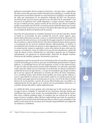 gobiernos municipales ofrecen asistencia financiera, y de otros tipos, a operadores
     de redes comerciales para que instalen infraestructura inalámbrica, a cambio de que
     estos provean acceso básico gratuito (o a muy bajo precio) al público. Los operadores
     de redes que participaron en los proyectos originales de WiFi con frecuencia,
     encontraron que alcanzar buenas ganancias era más difícil de lo anticipado60 . Con
     frecuencia los gobiernos han estado dispuestos a aceptar mayores inversiones de
     las que se habían previsto, porque muchos de los servicios que ofrecen al público
     pueden ser prestados más eficiente y económicamente mediante Internet que a través
     de interacciones en persona en sus oficinas. Esto quiere decir que más que un subsidio
     es un traslado de ahorros en beneficio de los usuarios.

     Esta línea de razonamiento se considera relevante en el caso de Costa Rica, donde
     el Estado es el proveedor de gran cantidad de servicios (salud, seguros, agua,
     electricidad y telecomunicaciones, y banca). La administración de las relaciones con
     los usuarios de estos servicios y la recaudación de pagos requiere el mantenimiento
     de una extensa y costosa red de oficinas. Esto ofrece el potencial para ahorrar, gracias
     a la prestación de los servicios mediante Internet. Adicionalmente, al eliminar la
     necesidad de hacer trámites en persona se descongestionan las ciudades, se reduce
     la contaminación, mejora la seguridad y varios otros efectos de gran valor para los
     usuarios y el Gobierno. Como se explicó en la sección de transparencia, aparte del
     costo de ofrecer acceso a Internet por un costo bajo o gratuito, que se compensa
     sobradamente con ganancias en productividad, reducción de tiempos muertos,
     eliminación de traslados, parqueos, documentos y procesos.

     La propuesta es que los usuarios de servicio de banda ancha en Costa Rica compartan
     el ancho de banda que no utilizan, para que sea distribuido gratuitamente en lugares
     públicos. La factibilidad técnica de esta propuesta se basa en dos observaciones:
     (1) que las redes de telecomunicaciones están diseñadas con suficiente capacidad
     “extra” para dar cabida a picos ocasionales en la demanda ,sin afectar seriamente la
     calidad de los servicios que ofrecen, y (2) que los enrutadores que dirigen el tráfico
     de la red son capaces de administrar el volumen de tráfico de forma instantánea.
     Si se consideran juntos, estos hechos hacen posible una nueva opción: detectar y
     usar la capacidad de la red que no está siendo usada en un instante particular por
     los clientes que pagan precios normales para el acceso, con el fin de ofrecer niveles      55
     básicos de acceso gratuito, a puntos de acceso determinados para uso público. La
     implementación de esta opción ya se analizó con los proveedores relevantes y se
     considera de baja dificultad y rápida implementación.

     La calidad de dicho acceso gratuito sería más baja que la del acceso por el que
     se paga el precio completo; la velocidad de las conexiones ofrecidas tendría que
     mantenerse baja para evitar invadir muy profundamente la capacidad de reserva.
     Para evitar cualquier problema legal, se considera que los usuarios de la red que
     pagan el precio completo, deben declarar explícitamente que están de acuerdo en
     compartir la porción del ancho de banda que ellos no utilizan, para uso público. Esto
     podría formar parte de las iniciativas de la llamada responsabilidad socio-digital de
     las empresas y ciudadanos.




60   Hopes for Wireless Cities Are Fading (www.nytimes.com/2008/03/22/us/22wireless.html).
 