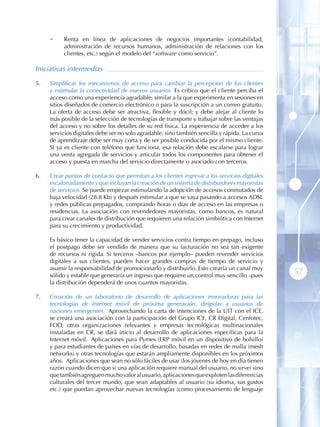 •    Renta en línea de aplicaciones de negocios importantes (contabilidad,
           administración de recursos humanos, administración de relaciones con los
           clientes, etc.) según el modelo del “software como servicio”.

Iniciativas intermedias

5 .   Simplificar los mecanismos de acceso para cambiar la percepción de los clientes
      y estimular la conectividad de nuevos usuarios. Es crítico que el cliente perciba el
      acceso como una experiencia agradable, similar a la que experimenta en sesiones en
      sitios diseñados de comercio electrónico o para la suscripción a un correo gratuito.
      La oferta de acceso debe ser atractiva, flexible y dócil; y debe alejar al cliente lo
      más posible de la selección de tecnologías de transporte y trabajar sobre las ventajas
      del acceso y no sobre los detalles de su red física. La experiencia de acceder a los
      servicios digitales debe ser no solo agradable, sino también sencilla y rápida. La curva
      de aprendizaje debe ser muy corta y de ser posible conducida por el mismo cliente.
      Si ya es cliente con teléfono que funciona, esa relación debe escalarse para lograr
      una venta agregada de servicios y articular todos los componentes para obtener el
      acceso y puesta en marcha del servicio directamente o asociado con terceros.

6 .   Crear puntos de contacto que permitan a los clientes ingresar a los servicios digitales
      escalonadamente y que incluyan la creación de un sistema de distribuidores mayoristas
      de servicios. Se puede empezar estimulando la adopción de accesos conmutados de
      baja velocidad (28.8 Kb) y después estimular a que se vaya pasando a accesos ADSL
      y redes públicas prepagados, comprando horas o días de acceso en las empresas o
      residencias. La asociación con revendedores mayoristas, como bancos, es natural
      para crear canales de distribución que requieren una relación simbiótica con Internet
      para su crecimiento y productividad.

      Es básico tener la capacidad de vender servicios contra tiempo en prepago, incluso
      el postpago debe ser vendido de manera que su facturación no sea tan exigente
      de recursos ni rígida. Si terceros –bancos por ejemplo– pueden revender servicios
      digitales a sus clientes, pueden hacer grandes compras de tiempo de servicio y
      asumir la responsabilidad de promocionarlo y distribuirlo. Esto crearía un canal muy
      sólido y estable que generaría un ingreso que requiere un control muy sencillo –pues
                                                                                                 57
      la distribución dependerá de unos cuantos mayoristas.

7 .   Creación de un laboratorio de desarrollo de aplicaciones innovadoras para las
      tecnologías de Internet móvil de próxima generación, dirigidas a usuarios de
      naciones emergentes. Aprovechando la carta de intenciones de la UIT con el ICE,
      se creará una asociación con la participación del Grupo ICE, CR Digital, Cenfotec,
      FOD, otras organizaciones relevantes y empresas tecnológicas multinacionales
      instaladas en CR, se dará inicio al desarrollo de aplicaciones específicas para la
      Internet móvil. Aplicaciones para Pymes (ERP móvil en un dispositivo de bolsillo)
      y para estudiantes de países en vías de desarrollo, basadas en redes de malla (mesh
      networks) y otras tecnologías que estarán ampliamente disponibles en los próximos
      años. Aplicaciones que sean no sólo fáciles de usar (los jóvenes de hoy en día tienen
      razón cuando dicen que si una aplicación requiere manual del usuario, no sirve) sino
      que también agreguen mucho valor al usuario, aplicaciones que exploten las diferencias
      culturales del tercer mundo, que sean adaptables al usuario (su idioma, sus gustos
      etc.) que puedan aprovechar nuevas tecnologías (como procesamiento de lenguaje
 