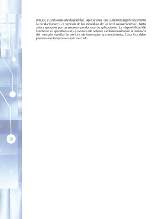 natural, cuando este esté disponible). Aplicaciones que aumenten significativamente
     la productividad y el bienestar de los individuos de un nivel socioeconómico, hasta
     ahora ignorados por las empresas productoras de aplicaciones. La disponibilidad de
     la Internet en aparatos baratos y livianos (de bolsillo) cambiará totalmente la dinámica
     del mercado mundial de servicios de información y conocimiento, Costa Rica debe
     posicionarse temprano en este mercado.




58
 