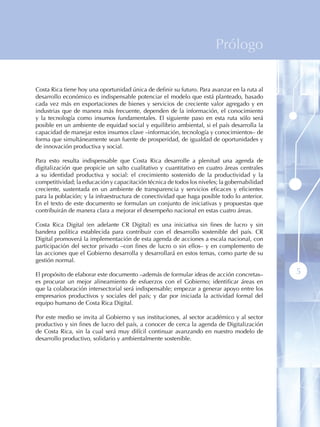 Prólogo


Costa Rica tiene hoy una oportunidad única de definir su futuro. Para avanzar en la ruta al
desarrollo económico es indispensable potenciar el modelo que está planteado, basado
cada vez más en exportaciones de bienes y servicios de creciente valor agregado y en
industrias que de manera más frecuente, dependen de la información, el conocimiento
y la tecnología como insumos fundamentales. El siguiente paso en esta ruta sólo será
posible en un ambiente de equidad social y equilibrio ambiental, si el país desarrolla la
capacidad de manejar estos insumos clave –información, tecnología y conocimientos– de
forma que simultáneamente sean fuente de prosperidad, de igualdad de oportunidades y
de innovación productiva y social.

Para esto resulta indispensable que Costa Rica desarrolle a plenitud una agenda de
digitalización que propicie un salto cualitativo y cuantitativo en cuatro áreas centrales
a su identidad productiva y social: el crecimiento sostenido de la productividad y la
competitividad; la educación y capacitación técnica de todos los niveles; la gobernabilidad
creciente, sustentada en un ambiente de transparencia y servicios eficaces y eficientes
para la población; y la infraestructura de conectividad que haga posible todo lo anterior.
En el texto de este documento se formulan un conjunto de iniciativas y propuestas que
contribuirán de manera clara a mejorar el desempeño nacional en estas cuatro áreas.

Costa Rica Digital (en adelante CR Digital) es una iniciativa sin fines de lucro y sin
bandera política establecida para contribuir con el desarrollo sostenible del país. CR
Digital promoverá la implementación de esta agenda de acciones a escala nacional, con
participación del sector privado –con fines de lucro o sin ellos– y en complemento de
las acciones que el Gobierno desarrolla y desarrollará en estos temas, como parte de su
gestión normal.

El propósito de elaborar este documento –además de formular ideas de acción concretas–        5
es procurar un mejor alineamiento de esfuerzos con el Gobierno; identificar áreas en
que la colaboración intersectorial será indispensable; empezar a generar apoyo entre los
empresarios productivos y sociales del país; y dar por iniciada la actividad formal del
equipo humano de Costa Rica Digital.

Por este medio se invita al Gobierno y sus instituciones, al sector académico y al sector
productivo y sin fines de lucro del país, a conocer de cerca la agenda de Digitalización
de Costa Rica, sin la cual será muy difícil continuar avanzando en nuestro modelo de
desarrollo productivo, solidario y ambientalmente sostenible.
 