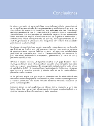 Conclusiones

La primera conclusión a la que se debe llegar es que toda esta iniciativa y su conjunto de
propuestas deben ser analizados desde una perspectiva nacional. Algunos de sus proyectos,
si se analizan únicamente en el marco financiero, serán poco atractivos. Sin embargo,
desde una perspectiva de país, es claro que estas propuestas se consideran en su mayoría
autofinanciables, pues son portadoras de incrementos en productividad, reducción de
costos de transacción, mejoras en la calidad de vida de las personas, reducción de la
contaminación, mejor aprovechamiento de espacios, descongestionamiento de las
ciudades, propulsoras de una relación más transparente entre sectores de la sociedad y
promotoras de la gobernabilidad.

Resulta aparente que al nivel que han sido presentadas en este documento, queda mucho
por definir de los detalles; pero está igualmente claro que estamos ante un escenario
de ganar-ganar –entre empresas, Gobierno, sociedad civil organizada o ciudadanía en
general– en los cuatro temas seleccionados: TICs competitividad y posicionamiento del
país; educación y empleabilidad; transparencia, gobernabilidad y calidad de vida; y
plataforma de conectividad.

Para que el proyecto funcione, CR Digital se convertirá en un grupo de acción –no de
interés, pues el interés único está expresado en los cuatro temas planteados– que espera
contar con el apoyo y la participación del sector privado, particularmente el sector privado
de las industrias de TIC, y la coordinación con las iniciativas del Gobierno en este campo
para empezar a comunicar, promover y ejecutar cada una de las recomendaciones
planteadas en el documento.

En las próximas etapas –las que empiezan juntamente con la publicación de este
documento– se formarán grupos de acción temáticos para el primer conjunto de propuestas
y se estarán presentando a los actores relevantes de manera inmediata y ejecutando tan         59
pronto comos sea posible.

Esperamos contar con su beneplácito, pero más aún con su entusiasmo y apoyo para
lanzar a Costa Rica –una vez más a la vanguardia en temas de importancia global– a la
siguiente etapa de su desarrollo económico y social sostenible.
 