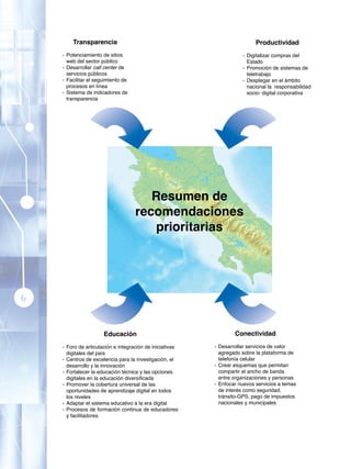 Transparencia                                                      Productividad
    - Potenciamiento de sitios                                       - Digitalizar compras del
      web del sector público                                           Estado
    - Desarrollar call center de                                     - Promoción de sistemas de
      servicios públicos                                               teletrabajo
    - Facilitar el seguimiento de                                    - Desplegar en el ámbito
      procesos en línea                                                nacional la responsabilidad
    - Sistema de indicadores de                                        socio- digital corporativa
      transparencia




                                       Resumen de
                                    recomendaciones
                                        prioritarias




6


                      Educación                                   Conectividad
    - Foro de articulación e integración de iniciativas   - Desarrollar servicios de valor
      digitales del país                                    agregado sobre la plataforma de
    - Centros de excelencia para la investigación, el       telefonía celular
      desarrollo y la innovación                          - Crear esquemas que permitan
    - Fortalecer la educación técnica y las opciones        compartir el ancho de banda
      digitales en la educación diversificada               entre organizaciones y personas
    - Promover la cobertura universal de las              - Enfocar nuevos servicios a temas
      oportunidades de aprendizaje digital en todos         de interés como seguridad,
      los niveles                                           tránsito-GPS, pago de impuestos
    - Adaptar el sistema educativo a la era digital         nacionales y municipales
    - Procesos de formación continua de educadores
      y facilitadores
 