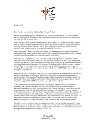  
PO	
  Box	
  6483	
  
Galena	
  IL	
  61036	
  
	
  
October	
  2010	
  
	
  
Dear	
  Families	
  and	
  Friends	
  of	
  the	
  Costa	
  Rica	
  Outreach	
  Project:	
  
The	
  ELCA	
  provides	
  its	
  churches	
  with	
  a	
  model	
  for	
  	
  “God’s	
  Work	
  –	
  Our	
  Hands”.	
  As	
  they	
  say	
  in	
  their	
  
Faith	
  in	
  Action	
  stories,	
  “while	
  we	
  are	
  the	
  Evangelical	
  Lutheran	
  Church	
  in	
  America,	
  our	
  hands	
  reach	
  
out	
  in	
  partnership	
  across	
  the	
  globe.”	
  
Global	
  ministry	
  is	
  just	
  one	
  part	
  of	
  the	
  expressions	
  of	
  faith	
  in	
  the	
  ELCA.	
  There	
  are	
  countless	
  ways	
  we	
  
grow	
  in	
  our	
  faith	
  through	
  our	
  worship	
  and	
  in	
  helping	
  our	
  neighbors.	
  The	
  ELCA	
  does	
  not	
  guide	
  us	
  to	
  
do	
  one	
  or	
  the	
  other.	
  Rather,	
  the	
  wider	
  church	
  seeks	
  balance	
  in	
  its	
  ministries	
  –	
  within	
  our	
  doors,	
  
outreach	
  to	
  our	
  neighbors	
  and	
  to	
  the	
  neighborhood,	
  and	
  to	
  the	
  world.	
  
One	
  of	
  the	
  goals	
  of	
  Lord	
  of	
  Love	
  is	
  just	
  this:	
  	
  outreach	
  to	
  our	
  neighbors,	
  and	
  outreach	
  beyond	
  our	
  
neighborhood.	
  We	
  have	
  a	
  fantastic	
  opportunity	
  to	
  share	
  in	
  that	
  global	
  outreach	
  with	
  Grace	
  Lutheran	
  
Church	
  of	
  Glen	
  Ellyn	
  and	
  ILCO	
  (the	
  Lutheran	
  church	
  in	
  Costa	
  Rica).	
  	
  
“Senor	
  Sol”,	
  Mr.	
  Chuck	
  Miller,	
  of	
  Grace	
  Church,	
  is	
  a	
  retired	
  travel	
  planner	
  by	
  occupation	
  and	
  has	
  
conducted	
  many	
  mission	
  trips	
  to	
  Costa	
  Rica.	
  His	
  son-­‐in-­‐law	
  is	
  Costa	
  Rican,	
  and	
  so	
  he	
  has	
  a	
  personal	
  
connection	
  as	
  well	
  as	
  an	
  ELCA	
  connection	
  to	
  the	
  place.	
  In	
  his	
  former	
  life,	
  he	
  has	
  taken	
  large	
  groups	
  of	
  
high	
  school	
  students	
  to	
  Washington,	
  D.C.	
  to	
  further	
  their	
  education.	
  He	
  will	
  plan	
  our	
  entire	
  mission	
  –	
  
we	
  don’t	
  have	
  to	
  worry	
  about	
  accommodations,	
  food,	
  airfare,	
  local	
  transportation,	
  work	
  sites	
  or	
  
anything.	
  	
  The	
  entire	
  trip	
  for	
  one	
  week	
  is	
  estimated	
  to	
  be	
  between	
  $800-­‐900	
  per	
  person.	
  We	
  just	
  have	
  
to	
  prepare,	
  pray	
  and	
  serve!	
  
	
  
The	
  people	
  of	
  Costa	
  Rica	
  need	
  us.	
  They	
  are	
  rich	
  in	
  natural	
  resources,	
  a	
  peaceable	
  nation	
  and	
  literacy.	
  
The	
  poor	
  of	
  Costa	
  Rica	
  are	
  fighting	
  for	
  social	
  justice	
  (opportunities	
  for	
  safe	
  employment,	
  better	
  
housing)	
  and	
  the	
  Lutheran	
  church	
  has	
  taken	
  on	
  a	
  key	
  leadership	
  role	
  to	
  improving	
  their	
  way	
  of	
  life.	
  
The	
  people	
  who	
  work	
  in	
  the	
  banana	
  plantations,	
  the	
  immigrants	
  from	
  Nicaragua,	
  and	
  their	
  children	
  
rely	
  on	
  the	
  support	
  of	
  the	
  ELCA	
  to	
  experience	
  and	
  see	
  Jesus	
  “face	
  to	
  face”.	
  	
  
	
  
Is	
  this	
  just	
  about	
  serving	
  a	
  poor	
  population	
  in	
  Costa	
  Rica	
  (or	
  anywhere	
  else	
  for	
  that	
  matter)?	
  
Absolutely	
  not.	
  The	
  other	
  side	
  of	
  the	
  coin	
  is	
  in	
  the	
  transformation	
  of	
  adults	
  and	
  youth	
  who	
  
participate.	
  Having	
  been	
  on	
  three	
  of	
  these	
  mission	
  trips,	
  I	
  can	
  say	
  that	
  no	
  one	
  comes	
  back	
  from	
  this	
  
week	
  exactly	
  the	
  same.	
  The	
  fellowship	
  and	
  love	
  experienced	
  in	
  working	
  for	
  a	
  common	
  purpose	
  
without	
  distractions	
  can	
  form	
  bonds	
  that	
  strengthen	
  Lord	
  of	
  Love	
  inside	
  our	
  doors.	
  The	
  education	
  of	
  
our	
  youth	
  especially	
  cannot	
  be	
  replicated	
  in	
  a	
  textbook.	
  To	
  see	
  and	
  experience	
  the	
  love	
  of	
  God	
  in	
  
another	
  culture,	
  and	
  to	
  participate	
  in	
  Bible	
  school	
  type	
  activities	
  with	
  small	
  children,	
  and	
  to	
  plan	
  a	
  bi-­‐
lingual	
  worship	
  service	
  using	
  Lutheran	
  liturgy	
  is	
  simply	
  amazing.	
  We	
  come	
  back	
  with	
  a	
  greater	
  
appreciation	
  for	
  our	
  church,	
  for	
  the	
  blessings	
  of	
  our	
  community	
  and	
  as	
  better	
  global	
  citizens.	
  
	
  
So…what’s	
  next?	
  At	
  our	
  information	
  meeting	
  last	
  month,	
  the	
  excitement	
  and	
  enthusiasm	
  for	
  such	
  a	
  
project	
  was	
  evident.	
  At	
  this	
  time	
  we	
  have	
  people	
  who	
  are	
  “very	
  interested”	
  in	
  going.	
  Grace	
  Lutheran	
  
Church	
  will	
  hold	
  its	
  information	
  event	
  in	
  early	
  November.	
  We	
  will	
  then	
  have	
  some	
  estimate	
  as	
  to	
  how	
  
many	
  people	
  may	
  be	
  part	
  of	
  the	
  delegation	
  to	
  Costa	
  Rica.	
  
	
  
 