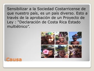 Sensibilizar a la Sociedad Costarricense de
que nuestro país, es un país diverso. Esto a
través de la aprobación de un Proyecto de
Ley : “Declaración de Costa Rica Estado
multiétnico”.




Causa
 