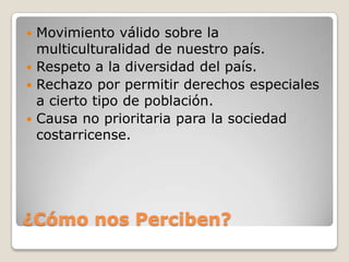  Movimiento válido sobre la
  multiculturalidad de nuestro país.
 Respeto a la diversidad del país.
 Rechazo por permitir derechos especiales
  a cierto tipo de población.
 Causa no prioritaria para la sociedad
  costarricense.




¿Cómo nos Perciben?
 