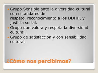  Grupo Sensible ante la diversidad cultural
  con estándares de
  respeto, reconocimiento a los DDHH, y
  justicia social.
 Grupo que valora y respeta la diversidad
  cultural.
 Grupo de satisfacción y con sensibilidad
  cultural.




¿Cómo nos percibimos?
 