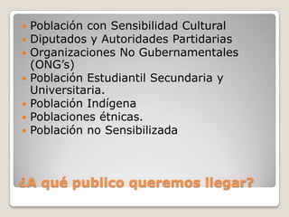    Población con Sensibilidad Cultural
   Diputados y Autoridades Partidarias
   Organizaciones No Gubernamentales
    (ONG’s)
   Población Estudiantil Secundaria y
    Universitaria.
   Población Indígena
   Poblaciones étnicas.
   Población no Sensibilizada



¿A qué publico queremos llegar?
 
