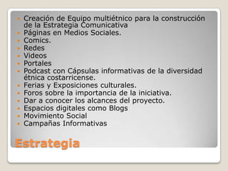    Creación de Equipo multiétnico para la construcción
    de la Estrategia Comunicativa
   Páginas en Medios Sociales.
   Comics.
   Redes
   Videos
   Portales
   Podcast con Cápsulas informativas de la diversidad
    étnica costarricense.
   Ferias y Exposiciones culturales.
   Foros sobre la importancia de la iniciativa.
   Dar a conocer los alcances del proyecto.
   Espacios digitales como Blogs
   Movimiento Social
   Campañas Informativas


Estrategia
 