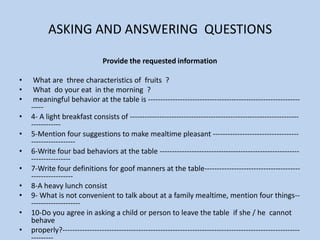ASKING AND ANSWERING  QUESTIONSProvide the requested information   What are  three characteristics of  fruits  ?   What  do your eat  in the morning  ?  meaningful behavior at the table is -------------------------------------------------------------------4- A light breakfast consists of ---------------------------------------------------------------------------------5-Mention four suggestions to make mealtime pleasant ----------------------------------------------------- 6-Write four bad behaviors at the table ------------------------------------------------------------------------- 7-Write four definitions for goof manners at the table-------------------------------------------------------- 8-A heavy lunch consist9- What is not convenient to talk about at a family mealtime, mention four things----------------------  10-Do you agree in asking a child or person to leave the table  if she / he  cannot behave  properly?----------------------------------------------------------------------------------------------------------