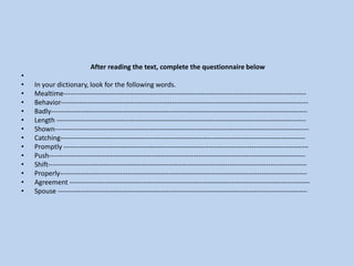  After reading the text, complete the questionnaire below In your dictionary, look for the following words.Mealtime----------------------------------------------------------------------------------------------------------- Behavior-------------------------------------------------------------------------------------------------------------Badly----------------------------------------------------------------------------------------------------------------- Length --------------------------------------------------------------------------------------------------------------Shown----------------------------------------------------------------------------------------------------------------Catching------------------------------------------------------------------------------------------------------------ Promptly ------------------------------------------------------------------------------------------------------------ Push----------------------------------------------------------------------------------------------------------------- Shift------------------------------------------------------------------------------------------------------------------ Properly------------------------------------------------------------------------------------------------------------- Agreement ---------------------------------------------------------------------------------------------------------- Spouse -------------------------------------------------------------------------------------------------------------- 