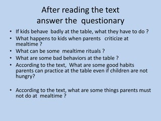 AfterreadingthetextanswerthequestionaryIf kids behave  badly at the table, what they have to do ?What happens to kids when parents   criticize at mealtime ?What can be some  mealtime rituals ?What are some bad behaviors at the table ? According to the text,  What are some good habits  parents can practice at the table even if children are not hungry? According to the text, what are some things parents must  not do at mealtime ? 