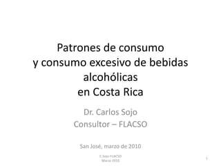 Patrones de consumo
y consumo excesivo de bebidas
alcohólicas
en Costa Rica
Dr. Carlos Sojo
Consultor – FLACSO
San José, marzo de 2010
1
C.Sojo-FLACSO
Marzo 2010
 