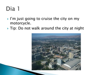 I’m just going to cruise the city on my motorcycle.Tip: Do not walk around the city at nightDia1