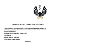 UNIVERSIDAD DEL GOLFO DE CALIFORNIA
LICENCIATURA EN ADMINISTRACIÓN DE EMPRESAS TURÍSTICAS
III CUATRIMESTRE
GEOGRAFIA Y PATRIMONIO TURISTICO II
COSTA RICA
ADRIAN SANTOS VENTURA
FACILITADOR: OMAR AHMED
06/06/2020
 