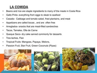 LA COMIDA
•   Beans and rice are staple ingredients to many of the meals in Costa Rica
•   Gallo Pinto- everything from eggs to steak to seafood
•   Casado- Cabbage and tomato salad, fried plantains, and meat
•   Appetizers are called bocas , and are often free
•   Arreglados- snacks that are meat-filled sandwiches
•   Tacos, Tamales, Olla de Carne
•   Queque Seco- dry cake served commonly for desserts
•   Tres leches, Flan
•   Tropical Fruits: Mangoes, Papaya, Melons,
•   Passion Fruit, Star Fruit, Green Coconuts (Pipas)
 