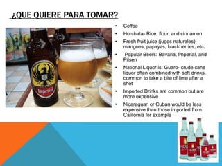 ¿QUE QUIERE PARA TOMAR?
                      •   Coffee
                      •   Horchata- Rice, flour, and cinnamon
                      •   Fresh fruit juice (jugos naturales)-
                          mangoes, papayas, blackberries, etc.
                      •   Popular Beers: Bavaria, Imperial, and
                          Pilsen
                      •   National Liquor is: Guaro- crude cane
                          liquor often combined with soft drinks,
                          common to take a bite of lime after a
                          shot
                      •   Imported Drinks are common but are
                          more expensive
                      •   Nicaraguan or Cuban would be less
                          expensive than those imported from
                          California for example
 