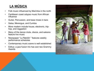 LA MÚSICA
•   Folk music influenced by Marimba in the north
•   Caribbean coast calypso music from African
    influence
•   Guitar, Percussion, and base mixes in bars
•   Salsa, Merengue, and Cumbia
•   More modern include house, electronic, trip-
    hop, and reggaeton
•   Many of the dance clubs, discos, and saloons
    feature live music
•   Newspaper “La Nación ” features weekly
    performance schedules
•   Contemporary music scene is well established
•   Editus- a jazz fusion trio has won two Grammy
    Awards
 