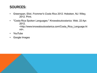 SOURCES:
•   Greenspan, Eliot. Frommer's Costa Rica 2012. Hoboken, NJ: Wiley,
         2012. Print.
•   "Costa Rica Spoken Languages." Knowaboutcostarica. Web. 22 Apr.
         2012.
         <http://www.knowaboutcostarica.com/Costa_Rica_Language.ht
         ml>.
•   YouTube
•   Google Images
 