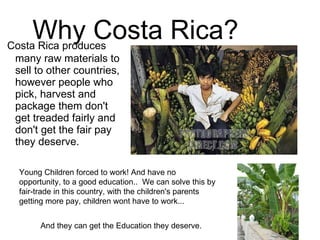 Costa Rica produces many raw materials to sell to other countries, however people who pick, harvest and package them don't get treaded fairly and don't get the fair pay they deserve.  Why Costa Rica? Young Children forced to work! And have no opportunity, to a good education..  We can solve this by fair-trade in this country, with the children's parents getting more pay, children wont have to work... And they can get the Education they deserve. 