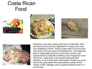Costa Rican Food  Simplicity is key when dealing with food in Costa Rica. Rice and beans are the primary ingredients in nearly every meal, from breakfast to dinner. If they've been fried in oil and mixed with onions, then you know it's breakfast time - this traditional plate is called gallo pinto and is one of the common and popular foods in Costa Rica. Nothing much changes for lunch and dinner - gallo pinto is now served along side fried plantains, a cut of meat and a small salad. Though you would have to be pretty liberal with what defines a salad, as this version is 90% cabbage, with a couple tomatoes thrown in if you're lucky.  