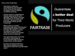 This is a Fair Trade Poem. This poem is made from one hundred per cent recycled words. It has not been tested on animals. It has no additives  no artificial colouring.  Juanita’s poem is a sweet banana fragrant, glowing. But the price has fallen. ‘Dear teacher’ she says, ‘My children can no longer come to school.’ This poem is made from recycled words, but who  is listening? Maria’s poem is a handful of glinting coffee beans. She lets them slide through her fingers. The price  has fallen. No clothes, no shoes no medicine for the children. This poem is made from recycled  words, but who is listening? The supermarket poem is all noise  and colour. A price goes up  so we cross the aisle and choose  another brand, another packet.  Our lives are linked to their lives. Their lives are linked to our lives. This poem is made from recycled words.  Listen. 
