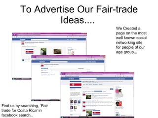 To Advertise Our Fair-trade Ideas....  We Created a page on the most well known social networking site, for people of our age group... Find us by searching, ‘Fair trade for Costa Rica’ in facebook search.. 