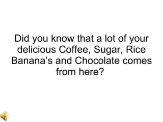 Did you know that a lot of your delicious Coffee, Sugar, Rice Banana’s and Chocolate comes from here?  