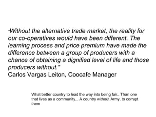 " Without the alternative trade market, the reality for our co-operatives would have been different. The learning process and price premium have made the difference between a group of producers with a chance of obtaining a dignified level of life and those producers without." Carlos Vargas Leiton, Coocafe Manager What better country to lead the way into being fair.. Than one that lives as a community... A country without Army, to corrupt them 