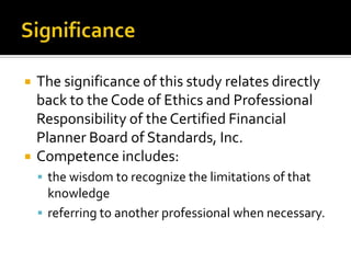    The significance of this study relates directly
    back to the Code of Ethics and Professional
    Responsibility of the Certified Financial
    Planner Board of Standards, Inc.
   Competence includes:
     the wisdom to recognize the limitations of that
      knowledge
     referring to another professional when necessary.
 