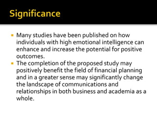    Many studies have been published on how
    individuals with high emotional intelligence can
    enhance and increase the potential for positive
    outcomes.
   The completion of the proposed study may
    positively benefit the field of financial planning
    and in a greater sense may significantly change
    the landscape of communications and
    relationships in both business and academia as a
    whole.
 