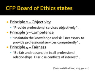    Principle 2 – Objectivity
     “Provide professional services objectively” .
   Principle 3 – Competence
     “Maintain the knowledge and skill necessary to
     provide professional services competently” .
   Principle 4 – Fairness
     “Be fair and reasonable in all professional
     relationships. Disclose conflicts of interest” .

                                 (Swanson & Bradifoot, 2013, pp. 1 -2)
 