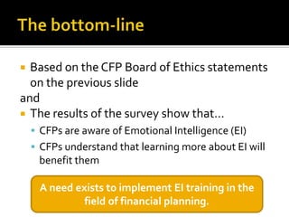  Based on the CFP Board of Ethics statements
  on the previous slide
and
 The results of the survey show that…
     CFPs are aware of Emotional Intelligence (EI)
     CFPs understand that learning more about EI will
     benefit them

     A need exists to implement EI training in the
              field of financial planning.
 