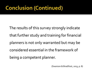 The results of this survey strongly indicate
that further study and training for financial
planners is not only warranted but may be
considered essential in the framework of
being a competent planner.

                          (Swanson & Bradifoot, 2013, p. 8)
 