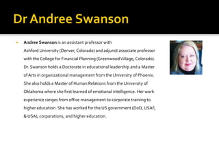    Andree Swanson is an assistant professor with
    Ashford University (Denver, Colorado) and adjunct associate professor
    with the College for Financial Planning (Greenwood Village, Colorado).
    Dr. Swanson holds a Doctorate in educational leadership and a Master
    of Arts in organizational management from the University of Phoenix.
    She also holds a Master of Human Relations from the University of
    Oklahoma where she first learned of emotional intelligence. Her work
    experience ranges from office management to corporate training to
    higher education. She has worked for the US government (DoD, USAF,
    & USA), corporations, and higher education.
 