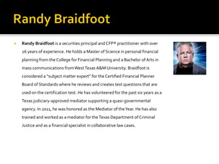    Randy Braidfoot is a securities principal and CFP® practitioner with over
    26 years of experience. He holds a Master of Science in personal financial
    planning from the College for Financial Planning and a Bachelor of Arts in
    mass communications from West Texas A&M University. Braidfoot is
    considered a “subject matter expert” for the Certified Financial Planner
    Board of Standards where he reviews and creates test questions that are
    used on the certification test. He has volunteered for the past six years as a
    Texas judiciary-approved mediator supporting a quasi-governmental
    agency. In 2011, he was honored as the Mediator of the Year. He has also
    trained and worked as a mediator for the Texas Department of Criminal
    Justice and as a financial specialist in collaborative law cases.
 