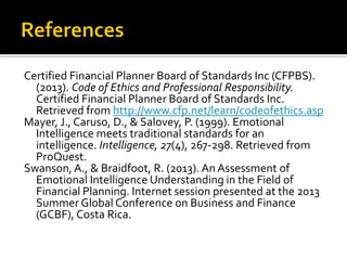 Certified Financial Planner Board of Standards Inc (CFPBS).
  (2013). Code of Ethics and Professional Responsibility.
  Certified Financial Planner Board of Standards Inc.
  Retrieved from http://www.cfp.net/learn/codeofethics.asp
Mayer, J., Caruso, D., & Salovey, P. (1999). Emotional
  Intelligence meets traditional standards for an
  intelligence. Intelligence, 27(4), 267-298. Retrieved from
  ProQuest.
Swanson, A., & Braidfoot, R. (2013). An Assessment of
  Emotional Intelligence Understanding in the Field of
  Financial Planning. Internet session presented at the 2013
  Summer Global Conference on Business and Finance
  (GCBF), Costa Rica.
 