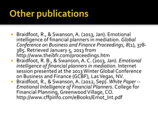  Braidfoot, R., & Swanson, A. (2013, Jan). Emotional
  intelligence of financial planners in mediation. Global
  Conference on Business and Finance Proceedings, 8(1), 378-
  385. Retrieved January 5, 2013 from
  http://www.theibfr.com/proceedings.htm
 Braidfoot, R. B., & Swanson, A. C. (2013, Jan). Emotional
  intelligence of financial planners in mediation. Internet
  session presented at the 2013 Winter Global Conference
  on Business and Finance (GCBF), Las Vegas, NV.
 Braidfoot, R., & Swanson, A. (2012, Sep). White Paper --
  Emotional Intelligence of Financial Planners. College for
  Financial Planning, Greenwood Village, CO.
  http://www.cffpinfo.com/eBooks/Emot_Int.pdf
 