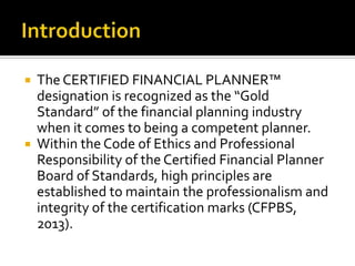    The CERTIFIED FINANCIAL PLANNER™
    designation is recognized as the “Gold
    Standard” of the financial planning industry
    when it comes to being a competent planner.
   Within the Code of Ethics and Professional
    Responsibility of the Certified Financial Planner
    Board of Standards, high principles are
    established to maintain the professionalism and
    integrity of the certification marks (CFPBS,
    2013).
 