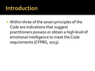    Within three of the seven principles of the
    Code are indications that suggest
    practitioners possess or obtain a high level of
    emotional intelligence to meet the Code
    requirements (CFPBS, 2013).
 