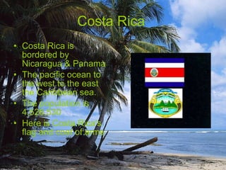Costa Rica  Costa Rica is bordered by Nicaragua & Panama  The pacific ocean to the west to the east the Caribbean sea. The population is 4,526,530  Here is Costa Rica's flag and coat of arms 
