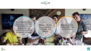 Family Life
(1 of 5)
8
It is a macho culture
and women are often
treated differently men.
Most women are
expected to do all the
housework, cooking,
etc.
Women still take
care of the food,
childcare, and
cleaning.
Men rely on their
mothers and wives
or hired help.
 