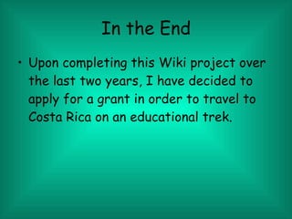 In the End Upon completing this Wiki project over the last two years, I have decided to apply for a grant in order to travel to Costa Rica on an educational trek. 