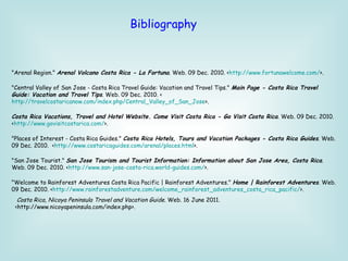   "Arenal Region."  Arenal Volcano Costa Rica - La Fortuna . Web. 09 Dec. 2010. < http:// www.fortunawelcome.com / >. "Central Valley of San Jose - Costa Rica Travel Guide: Vacation and Travel Tips."  Main Page - Costa Rica Travel Guide: Vacation and Travel Tips . Web. 09 Dec. 2010. < http://travelcostaricanow.com/index.php/Central_Valley_of_San_Jose >. Costa Rica Vacations, Travel and Hotel Website. Come Visit Costa Rica - Go Visit Costa Rica . Web. 09 Dec. 2010. < http:// www.govisitcostarica.com / >. "Places of Interest - Costa Rica Guides."  Costa Rica Hotels, Tours and Vacation Packages - Costa Rica Guides . Web. 09 Dec. 2010.  < http:// www.costaricaguides.com/arenal/places.html >. "San Jose Tourist."  San Jose Tourism and Tourist Information: Information about San Jose Area, Costa Rica . Web. 09 Dec. 2010. < http://www.san-jose-costa-rica.world-guides.com / >. "Welcome to Rainforest Adventures Costa Rica Pacific | Rainforest Adventures."  Home | Rainforest Adventures . Web. 09 Dec. 2010. < http://www.rainforestadventure.com/welcome_rainforest_adventures_costa_rica_pacific/ >.   Bibliography Costa Rica, Nicoya Peninsula Travel and Vacation Guide . Web. 16 June 2011. <http://www.nicoyapeninsula.com/index.php>.  