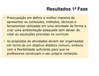 Resultados 1ª Fase
• Preocupação em definir a melhor maneira de
  apresentar os conteúdos, métodos, técnicas e
  ferramentas utilizadas em uma atividade de forma a
  criar uma ambientação adequada sem deixar de
  visar as aquisições previstas no currículo

• As propostas de atividades devem ser organizadas
  em torno de um objetivo didático comum, embora
  com a flexibilidade suficiente para que os
  professores construam o seu próprio conteúdo.
 