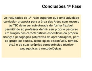 Conclusões 1ª Fase

 Os resultados da 1ª Fase sugerem que uma atividade
 curricular proposta para a área das Artes com recurso
     às TIC deve ser estruturada de forma flexível,
  permitindo ao professor definir seu próprio percurso
  em função das características específicas da própria
situação pedagógica (objetivos de aprendizagem, perfil
  do grupo de alunos, tecnologias disponíveis, tempo,
     etc.) e de suas próprias competências técnico-
              pedagógicas e metodológicas.
 